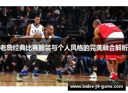 老詹经典比赛服装与个人风格的完美融合解析 老詹经典比赛服装与个人风格的完美融合解析