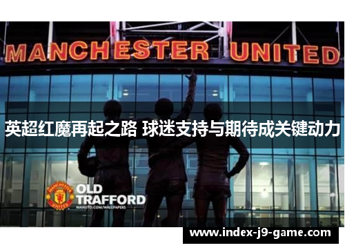 英超红魔再起之路 球迷支持与期待成关键动力 英超红魔再起之路 球迷支持与期待成关键动力